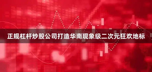 正规杠杆炒股公司打造华南现象级二次元狂欢地标