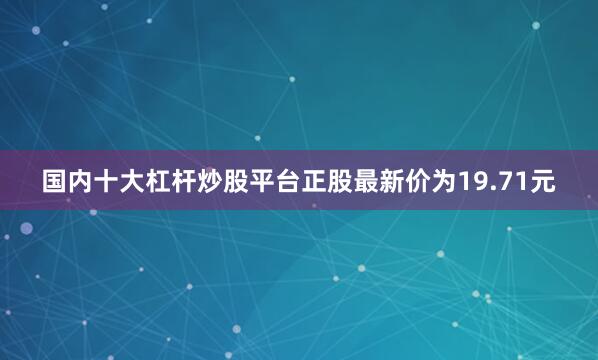 国内十大杠杆炒股平台正股最新价为19.71元