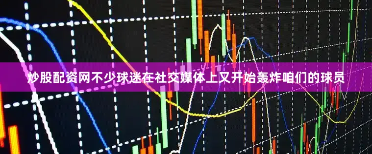 炒股配资网不少球迷在社交媒体上又开始轰炸咱们的球员