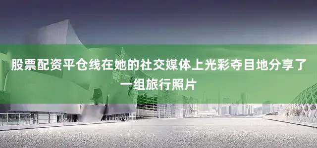 股票配资平仓线在她的社交媒体上光彩夺目地分享了一组旅行照片